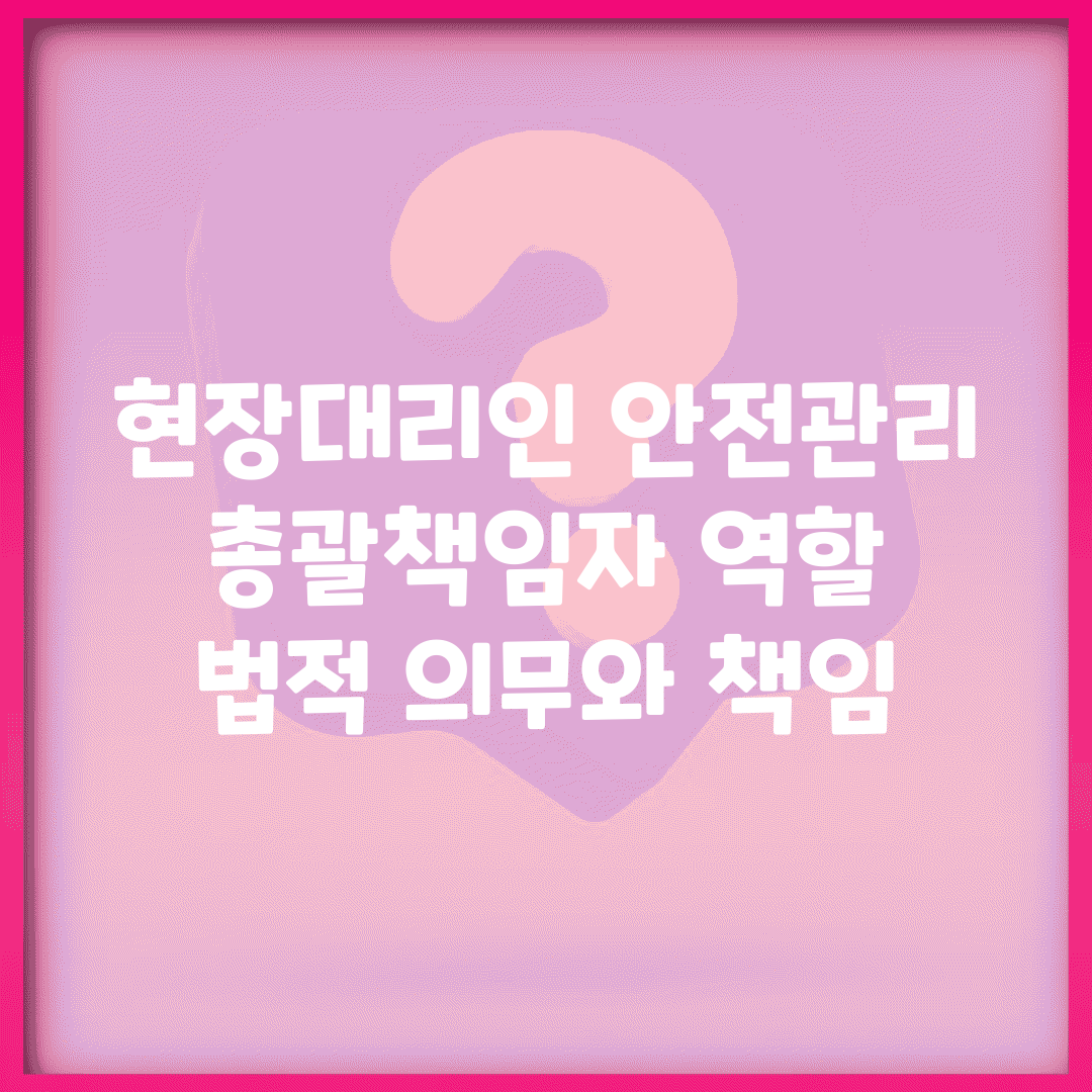 현장대리인 안전관리 총괄책임자 역할 | 법적 의무와 책임